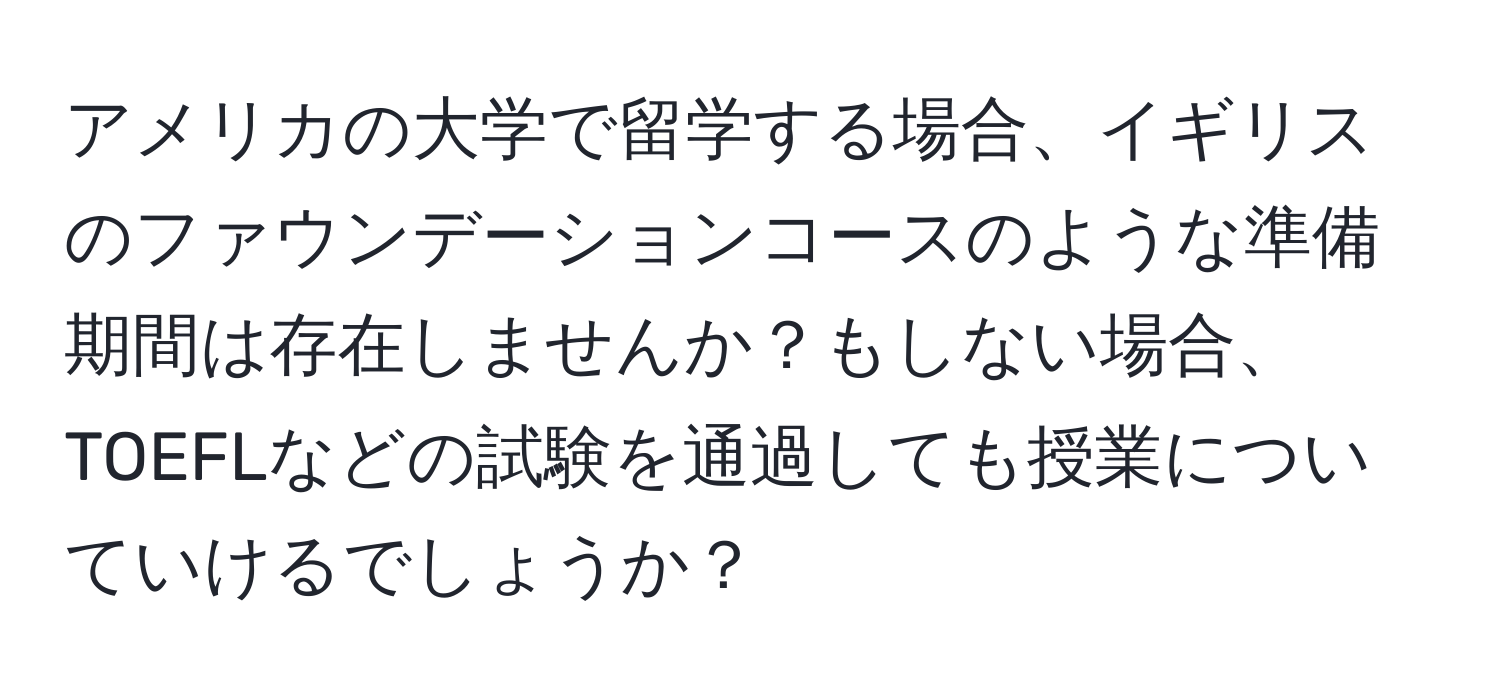 アメリカの大学で留学する場合、イギリスのファウンデーションコースのような準備期間は存在しませんか？もしない場合、TOEFLなどの試験を通過しても授業についていけるでしょうか？