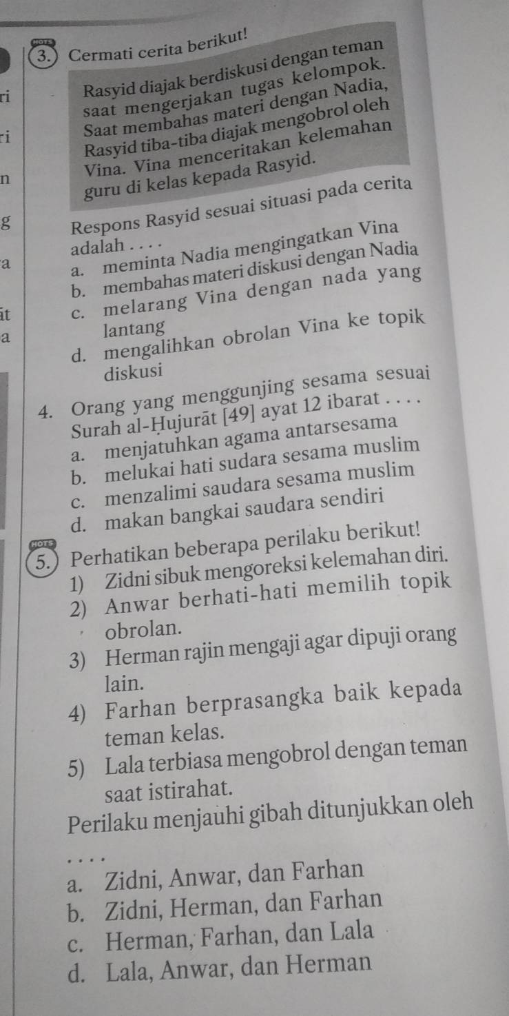 3.) Cermati cerita berikut!
Rasyid diajak berdiskusi dengan teman
saat mengerjakan tugas kelompok
ri
Rasyid tiba-tiba diajak mengobrol oleh
i
Saat membahas materi dengan Nadia,
Vina. Vina menceritakan kelemahan
guru di kelas kepada Rasyid.
n
g
Respons Rasyid sesuai situasi pada cerita
adalah . . . .
a
a. meminta Nadia mengingatkan Vina
b. membahas materi diskusi dengan Nadia
it c. melarang Vina dengan nada yang
d. mengalihkan obrolan Vina ke topik
a
lantang
diskusi
4. Orang yang menggunjing sesama sesuai
Surah al-Ḥujurāt [49] ayat 12 ibarat . . . .
a. menjatuhkan agama antarsesama
b. melukai hati sudara sesama muslim
c. menzalimi saudara sesama muslim
d. makan bangkai saudara sendiri
5.Perhatikan beberapa perilaku berikut!
1) Zidni sibuk mengoreksi kelemahan diri.
2) Anwar berhati-hati memilih topik
obrolan.
3) Herman rajin mengaji agar dipuji orang
lain.
4) Farhan berprasangka baik kepada
teman kelas.
5) Lala terbiasa mengobrol dengan teman
saat istirahat.
Perilaku menjauhi gibah ditunjukkan oleh
a. Zidni, Anwar, dan Farhan
b. Zidni, Herman, dan Farhan
c. Herman, Farhan, dan Lala
d. Lala, Anwar, dan Herman