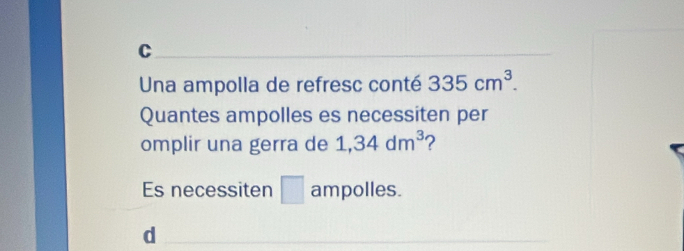 C
Una ampolla de refresc conté 335cm^3. 
Quantes ampolles es necessiten per
omplir una gerra de 1,34dm^3
Es necessiten □ ampolles.
d