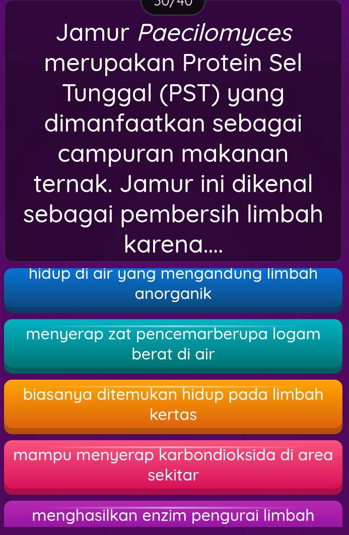 740
Jamur Paecilomyces
merupakan Protein Sel
Tunggal (PST) yang
dimanfaatkan sebagai
campuran makanan
ternak. Jamur ini dikenal
sebagai pembersih limbah
karena....
hidup di air yang mengandung limbah
anorganik
menyerap zat pencemarberupa logam
berat di air
biasanya ditemukan hidup pada limbah
kertas
mampu menyerap karbondioksida di area
sekitar
menghasilkan enzim pengurai limbah