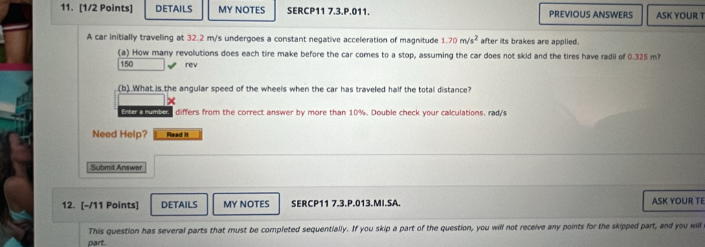 DETAILS MY NOTES SERCP11 7.3.P.011. PREVIOUS ANSWERS ASK YOUR T 
A car initially traveling at 32.2 m/s undergoes a constant negative acceleration of magnitude 1.70m/s^2 after its brakes are applied. 
(a) How many revolutions does each tire make before the car comes to a stop, assuming the car does not skid and the tires have radii of 0.325 m?
150 rev 
(b).What is the angular speed of the wheels when the car has traveled half the total distance? 
Enter a number. differs from the correct answer by more than 10%. Double check your calculations. rad/s
Need Help? Read It 
Submit Answer 
12. [-/11 Points] DETAILS MY NOTES SERCP11 7.3.P.013.MI.SA. ASK YOUR TE 
This question has several parts that must be completed sequentially. If you skip a part of the question, you will not receive any points for the skipped part, and you will 
part.