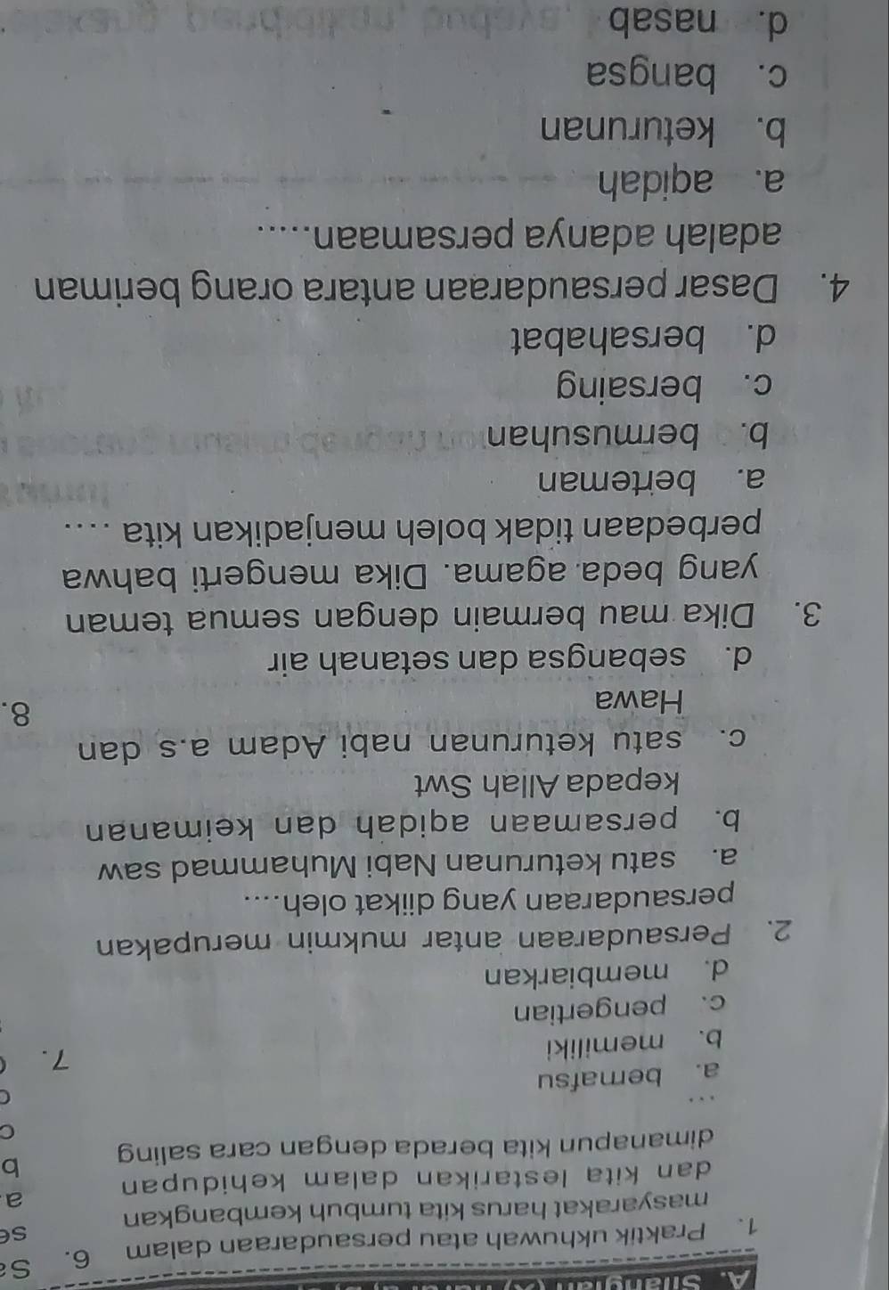 Praktik ukhuwah atau persaudaraan dalam 6. S
se
masyarakat harus kita tumbuh kembangkan
a
dan kita lestarikan dalam kehidupan 
b
dimanapun kita berada dengan cara saling
C
C
a. bernafsu
b. memiliki
7.
c. pengertian
d. membiarkan
2. Persaudaraan antar mukmin merupakan
persaudaraan yang diikat oleh....
a. satu keturunan Nabi Muhammad saw
b. persamaan aqidah dan keimanan
kepada Allah Swt
c. satu keturunan nabi Adam a.s dan
Hawa
8.
d. sebangsa dan setanah air
3. Dika mau bermain dengan semua teman
yang beda agama. Dika mengerti bahwa
perbedaan tidak boleh menjadikan kita ....
a. berteman
b. bermusuhan
c. bersaing
d. bersahabat
4. Dasar persaudaraan antara orang beriman
adalah adanya persamaan.....
a. aqidah
b. keturunan
c. bangsa
d. nasab