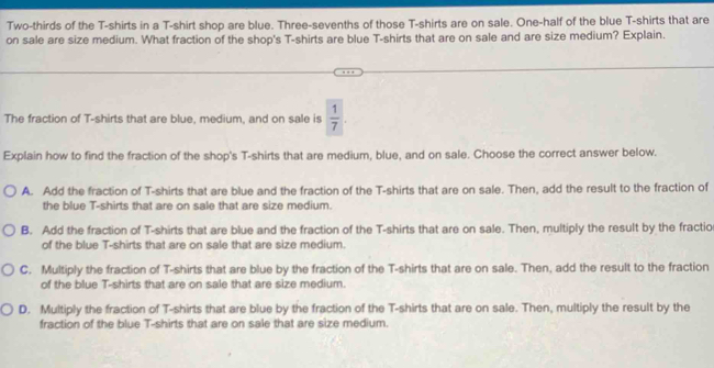 Two-thirds of the T-shirts in a T-shirt shop are blue. Three-sevenths of those T-shirts are on sale. One-half of the blue T-shirts that are
on sale are size medium. What fraction of the shop's T-shirts are blue T-shirts that are on sale and are size medium? Explain.
The fraction of T-shirts that are blue, medium, and on sale is  1/7 . 
Explain how to find the fraction of the shop's T-shirts that are medium, blue, and on sale. Choose the correct answer below.
A. Add the fraction of T-shirts that are blue and the fraction of the T-shirts that are on sale. Then, add the result to the fraction of
the blue T-shirts that are on sale that are size medium.
B. Add the fraction of T-shirts that are blue and the fraction of the T-shirts that are on sale. Then, multiply the result by the fractio
of the blue T-shirts that are on sale that are size medium.
C. Multiply the fraction of T-shirts that are blue by the fraction of the T-shirts that are on sale. Then, add the result to the fraction
of the blue T-shirts that are on sale that are size medium.
D. Multiply the fraction of T-shirts that are blue by the fraction of the T-shirts that are on sale. Then, multiply the result by the
fraction of the blue T-shirts that are on sale that are size medium.