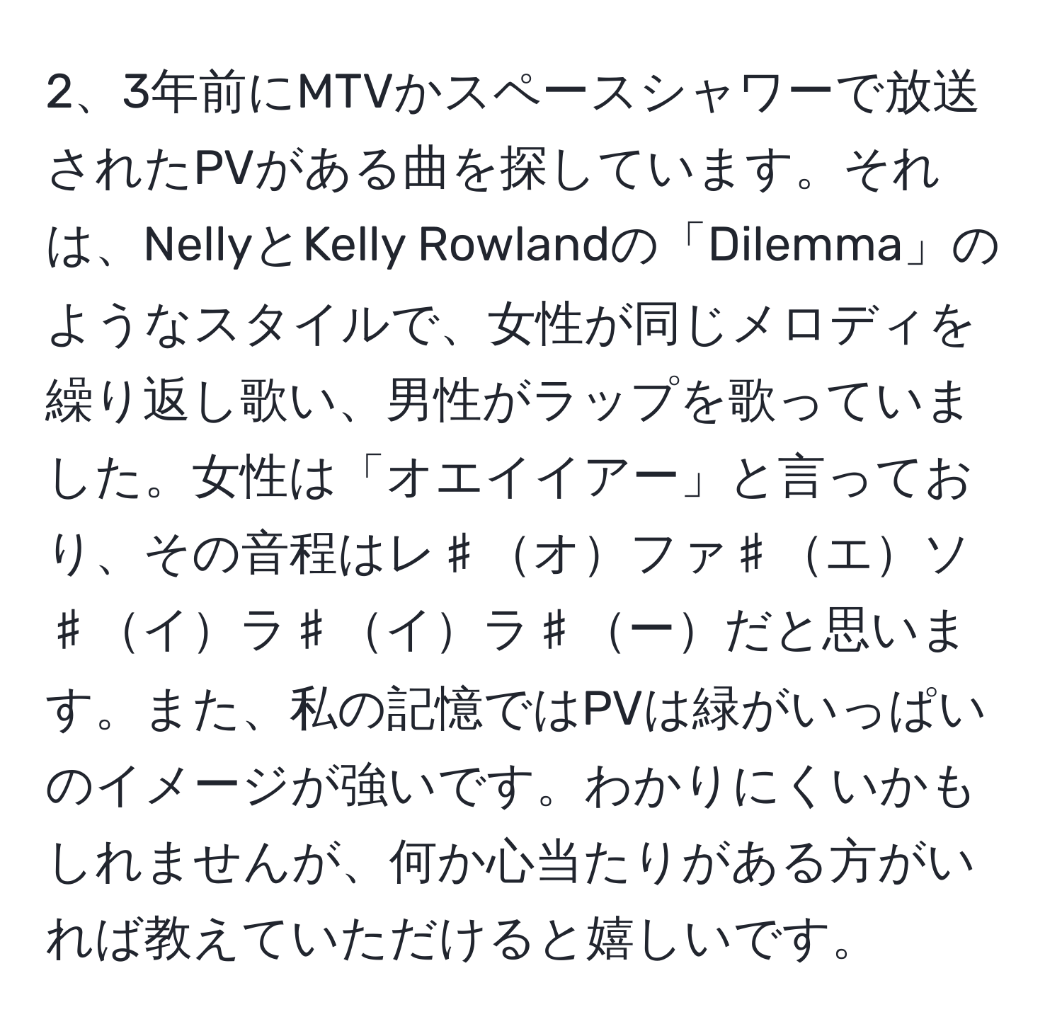 3年前にMTVかスペースシャワーで放送されたPVがある曲を探しています。それは、NellyとKelly Rowlandの「Dilemma」のようなスタイルで、女性が同じメロディを繰り返し歌い、男性がラップを歌っていました。女性は「オエイイアー」と言っており、その音程はレ♯オファ♯エソ♯イラ♯イラ♯ーだと思います。また、私の記憶ではPVは緑がいっぱいのイメージが強いです。わかりにくいかもしれませんが、何か心当たりがある方がいれば教えていただけると嬉しいです。