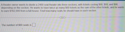 A theater owner wants to divide a 2400 seat theater into three sections, with tickets costing $60, $80, and $90. 
depending on the section. He wants to have twice as many $60 tickets as the sum of the other tickets, and he wants 
to earn $162,000 from a full house. Find how many seats he should have in each section. 
The number of $60 seats is □ .