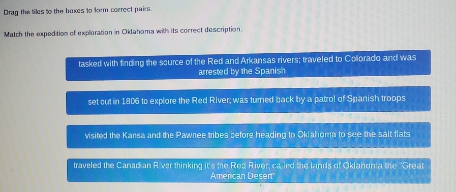 Drag the tiles to the boxes to form correct pairs.
Match the expedition of exploration in Oklahoma with its correct description.
tasked with finding the source of the Red and Arkansas rivers; traveled to Colorado and was
arrested by the Spanish
set out in 1806 to explore the Red River; was turned back by a patrol of Spanish troops
visited the Kansa and the Pawnee tribes before heading to Oklahoma to see the salt flats
traveled the Canadian River thinking it's the Red River; called the lands of Oklahoma the “Great
American Desert''