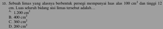 Sebuah limas yang alasnya berbentuk persegi mempunyai luas alas 100cm^2 dan tinggi 12
cm. Luas seluruh bidang sisi limas tersebut adalah…
A. 1.200cm^2
B. 400cm^2
C. 360cm^2
D. 260cm^2