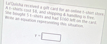 La'Quisha received a gift card for an online t-shirt store. 
A t-shirts cost $8, and shipping & handling is free. 
She bought 5 t-shirts and had $160 left on the card. 
Write an equation representing this situation.
y=□