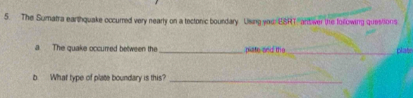 The Sumatra earthquake occurred very nearly on a tectonic boundary Lising you: ESRT answer the following questions 
a The quake occurred between the _plate and the _plate 
b What type of plate boundary is this?_