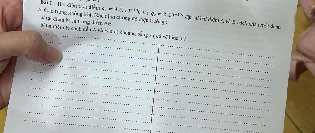 Hai điện tích điểm q_1=4,5.10^(-10)C và q_2=2.10^(-10)C đặt tại hai điểm A và B cách nhau một đoạn
a=6cm trong không khí. Xác định cường độ điện trường : 
a/ tại điểm M là trung điểm AB. 
b/ tại điểm N cách đều A và B một khoảng bằng a ( có vẽ hình ) ?