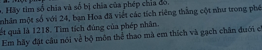 Hãy tìm số chia và số bị chia của phép chia đó. 
mhân một số với 24, bạn Hoa đã viết các tích riêng thẳng cột như trong phé 
ết quả là 1218. Tìm tích đúng của phép nhân. 
Em hãy đặt câu nói về bộ môn thể thao mà em thích và gạch chân dưới ch