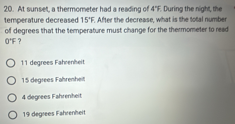 At sunset, a thermometer had a reading of 4°F. . During the night, the
temperature decreased 15°F. . After the decrease, what is the total number
of degrees that the temperature must change for the thermometer to read
0°F ?
11 degrees Fahrenheit
15 degrees Fahrenheit
4 degrees Fahrenheit
19 degrees Fahrenheit