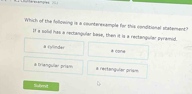 Counterexamples 2GJ
Which of the following is a counterexample for this conditional statement?
If a solid has a rectangular base, then it is a rectangular pyramid.
a cylinder a cone
a triangular prism a rectangular prism
Submit