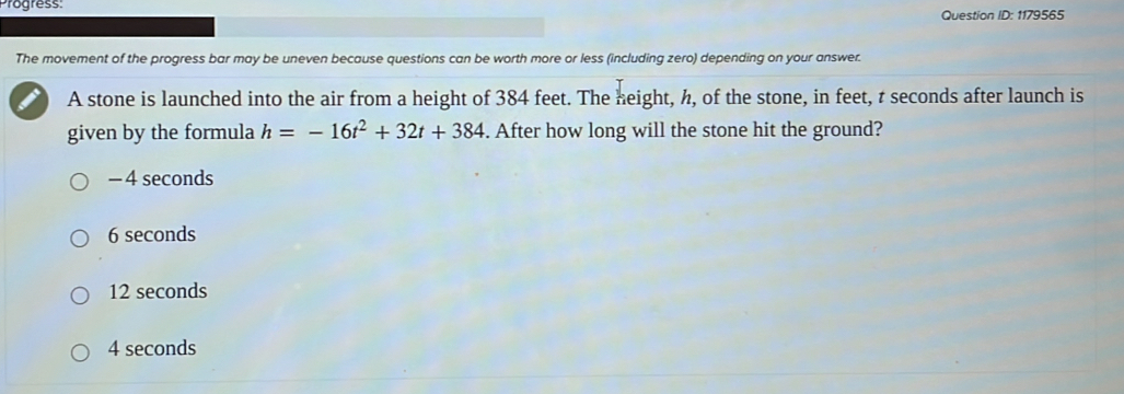 Progress: Question ID: 1179565
The movement of the progress bar may be uneven because questions can be worth more or less (including zero) depending on your answer.
A stone is launched into the air from a height of 384 feet. The height, h, of the stone, in feet, t seconds after launch is
given by the formula h=-16t^2+32t+384. After how long will the stone hit the ground?
− 4 seconds
6 seconds
12 seconds
4 seconds