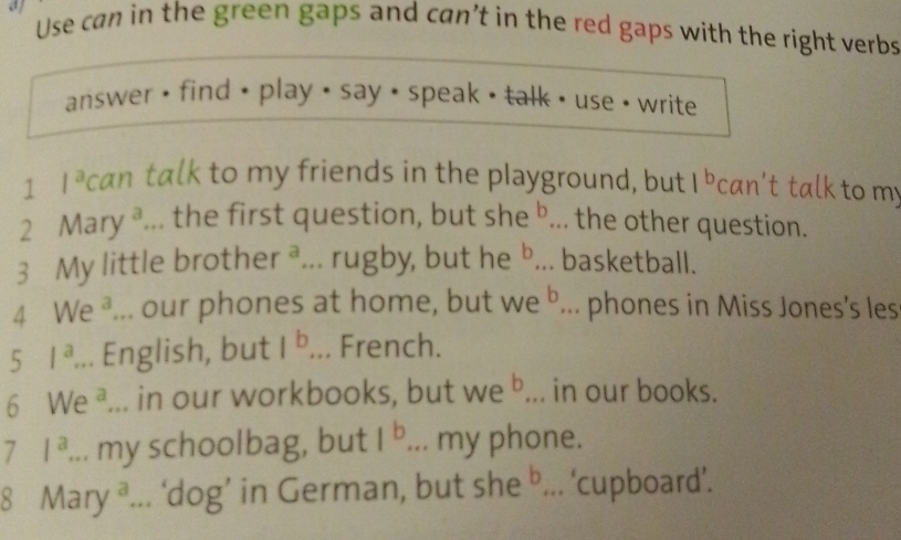 a Use can in the green gaps and can’t in the red gaps with the right verbs 
answer • find • play < say < speak • talk • use • write 
1  l^a can talk to my friends in the playground, but 1^b can't talk to my 
2 Mary ª... the first question, but she b... the other question. 
3 My little brother° ... rugby, but he b basketball. 
a ... our phones at home, but NP b ... phones in Miss Jones’s les
51^a... English, but 1^b... French. 
6 We^a. in our workbooks, but we^b, in our books. 
7 1^a. . my schoolbag, but 1^b. my phone. 
8 Mary^a ’... ‘dog’ in German, but sh e^b... ‘cupboard’.