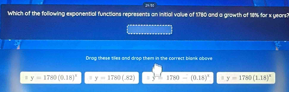 29/50
Which of the following exponential functions represents an initial value of 1780 and a growth of 18% for x years?
Drag these tiles and drop them in the correct blank above
H y=1780(0.18)^x H y=1780(.82) y=1780-(0.18)^x y=1780(1.18)^x