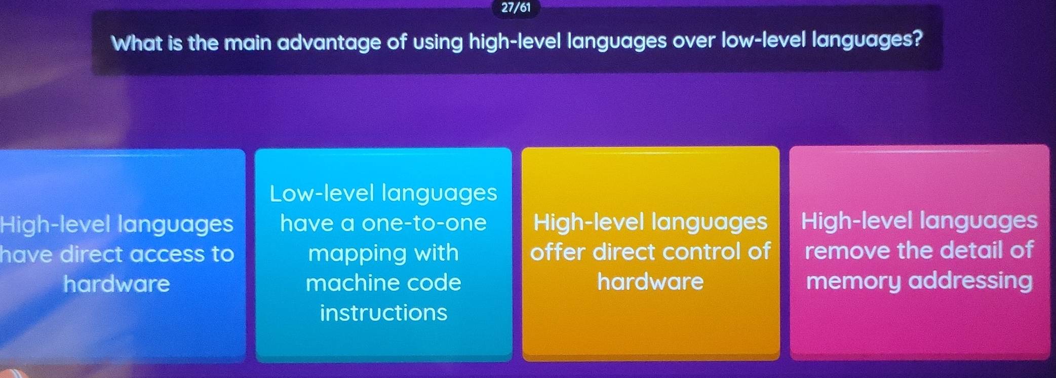 27/61
What is the main advantage of using high-level languages over low-level languages?
Low-level languages
High-level languages have a one-to-one High-level languages High-level languages
have direct access to mapping with offer direct control of remove the detail of
hardware machine code hardware memory addressing
instructions