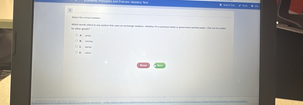 omic Principles and Policies: Mastery Test Submit Test loots 0 Info
3
Select the correct answer.
Which words refers to any system that uses an exchange medium—whether it's a precious metal or government-printed paper—that can be traded
for other goods?
A. price
B. money
C. barter
D. value
Reset Next
f2.app edrentur.com/assessments-delivery/ua/m!/launch/492686467./aHR0cKM6Ly9mM5hcHAuZWRfZW50dW0Y29L2xfXJuZX8fWkvc2Yb25kYXj5L3zZX8YNzaWdubWudC8007120DY0N9fYKV2bwWQv0DUNMMj1