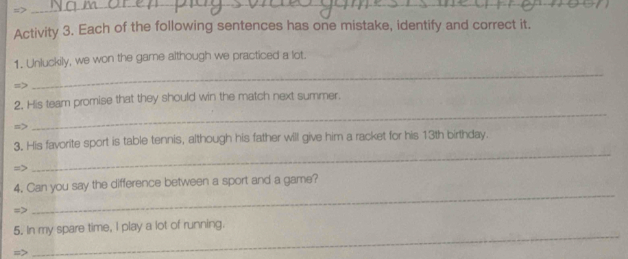 => 
_ 
Activity 3. Each of the following sentences has one mistake, identify and correct it. 
_ 
1. Unluckily, we won the game although we practiced a lot. 
=> 
2. His team promise that they should win the match next summer. 
=> 
_ 
3. His favorite sport is table tennis, although his father will give him a racket for his 13th birthday. 
=> 
_ 
_ 
4. Can you say the difference between a sport and a game? 
=> 
5. In my spare time, I play a lot of running. 
=> 
_