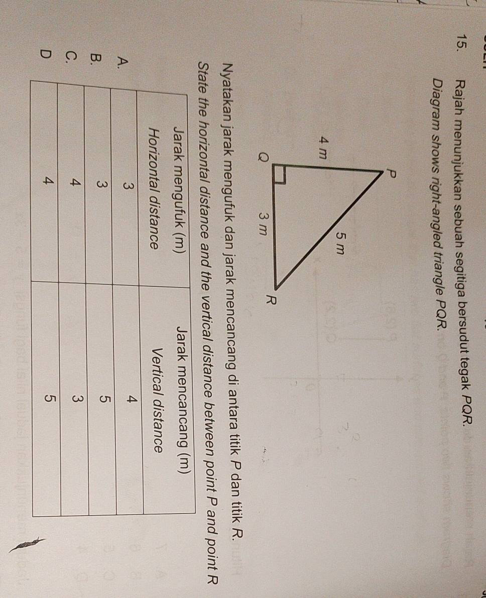 Rajah menunjukkan sebuah segitiga bersudut tegak PQR. 
Diagram shows right-angled triangle PQR. 
Nyatakan jarak mengufuk dan jarak mencancang di antara titik P dan titik R. 
State the horizontal distance and the vertical distance between point P and point R