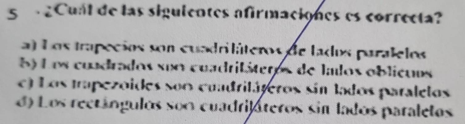 Cual de las sigulentes afirmaciones es correcta?
a) Los trapecios son cuadriláteros de lados paralelos
5) Los cuadrados suo cuadriláteros de lalos oblicuos
e) Los trapezoides soo cuadritáteros sin tados paralelos
d) Los rectángulos son cuadrifáteros sin lados paralelos