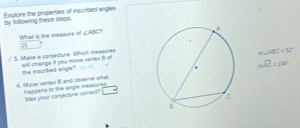 Explore the properties of inscribed angles 
by following these steps. 
What is the measure of ∠ ABC
25
I 3. Make a conjecture. Which measures
m∠ ABC=52°
will change if you move vertex B of 
the inscribed angle? as AC
mwidehat AC=104°
4. Move vertex B and observe what 
happens to the angle measures. 
Was your conjecture correct?