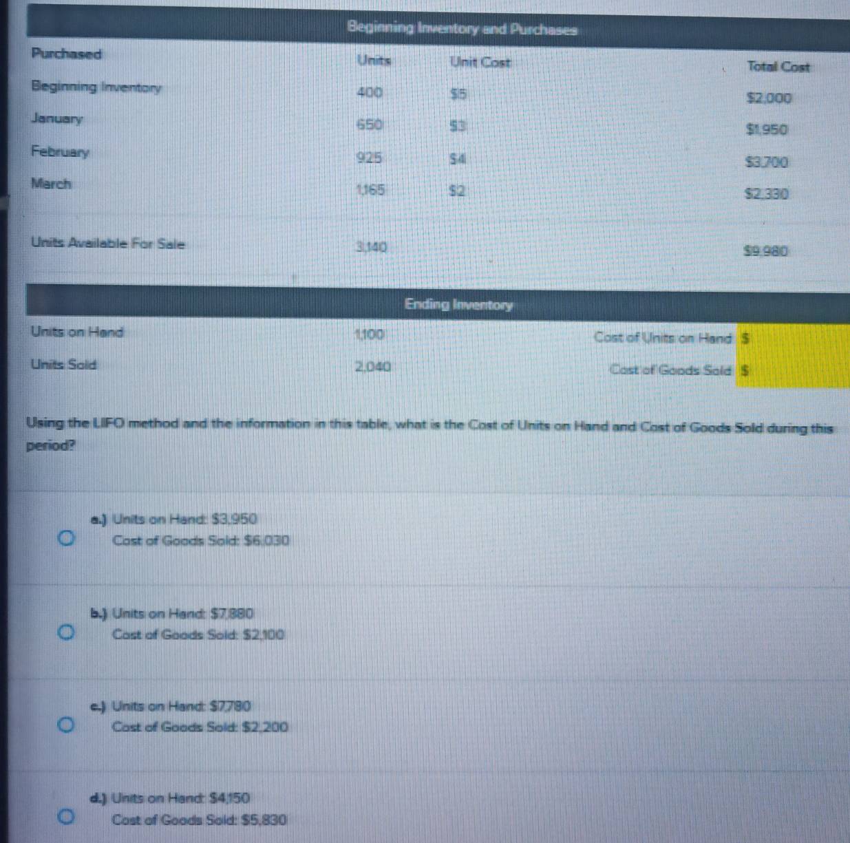 Beginning Inventory and Purchases
Purchased Units Unit Cast Total Cost
Beginning Inventory 400 $5
$2,000
January 650 53
$1,950
February 925 $4
$3.700
March 1,165 $2 $2.330
Units Available For Sale 3,140
$9 980
Ending Inventory
Units on Hand 1,100 Cost of Units on Hand $
Units Sold 2,040 Cast of Goods Sold $
Using the LIFO method and the information in this table, what is the Cost of Units on Hand and Cost of Goods Sold during this
period?
a.) Units on Hand: $3,950
Cast of Goods Sold: $6,030
b.) Units on Hand: $7,880
Cast of Goads Sold: $2,100
e.) Units on Hand: $7,780
Cost of Goods Sold: $2,200
d.) Units on Hand: S4,150
Cost of Goods Sold: $5,830