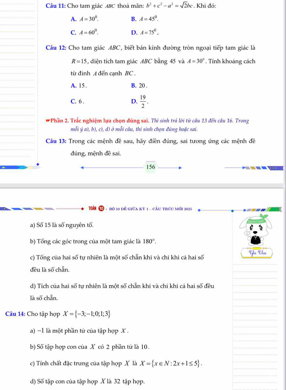 Cho tam giác ABC thoả mãn: b^2+c^2-a^2=sqrt(2)bc. Khi đó:
A. A=30^0. B. A=45^0.
C. A=60^0. D. A=75^0.
Câu 12: Cho tam giác ABC, biết bán kính đường tròn ngoại tiếp tam giác là
R=15 , diện tích tam giác ABC bằng 45 và A=30°. Tính khoảng cách
từ đinh A đến cạnh BC .
A. 15 . B. 20 .
C. 6 . D.  19/2 .
* Phần 2. Trắc nghiệm lựa chọn đúng sai. Thí sinh trả lời từ câu 13 đến câu 16. Trong
mỗi ý a), b), c), d) ở mỗi câu, thí sinh chọn đúng hoặc sai.
Câu 13: Trong các mệnh đề sau, hãy điền đúng, sai tương ứng các mệnh đề
đúng, mệnh đề sai.
156
TOÁN ⑩ - bộ 10 để giữa kỳ 1 - cầu trức mới 2025
a) Số 15 là số nguyên tố.
b) Tổng các góc trong của một tam giác là 180°.
c) Tổng của hai số tự nhiên là một số chẵn khi và chi khi cả hai số Ghi Chú
đều là số chẵn.
d) Tích của hai số tự nhiên là một số chẵn khi và chỉ khi cả hai số đều
là số chẵn.
Câu 14: Cho tập hợp X= -3;-1;0;1;3
a) -1 là một phần tử của tập hợp X .
b) Số tập hợp con của X có 2 phần tử là 10.
c) Tính chất đặc trưng của tập hợp X là X= x∈ N:2x+1≤ 5 .
d) Số tập con của tập hợp X là 32 tập hợp.