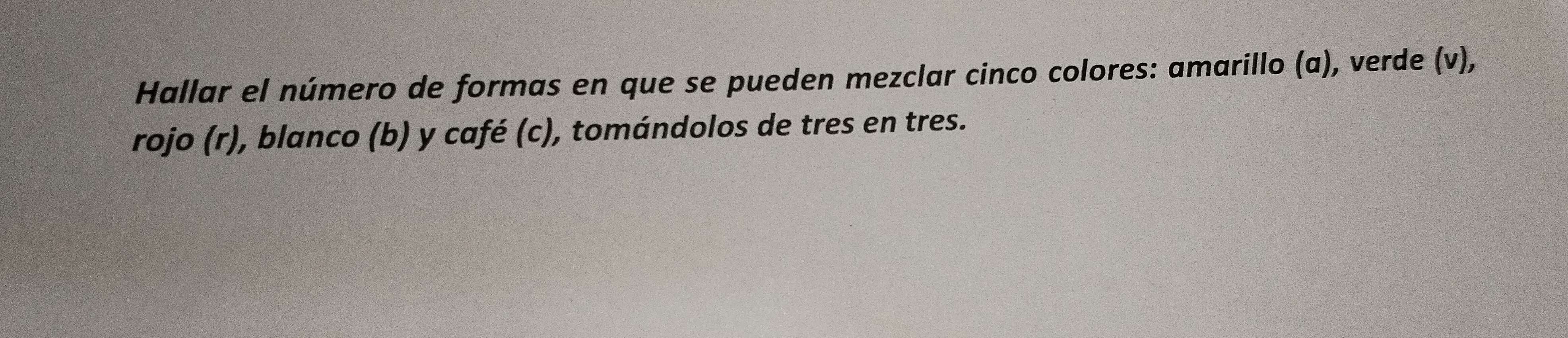 Hallar el número de formas en que se pueden mezclar cinco colores: amarillo (a), verde (v), 
rojo (r), blanco (b) y café (c), tomándolos de tres en tres.