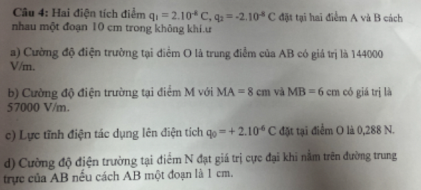 Hai điện tích điểm q_1=2.10^(-8)C, q_2=-2.10^(-8)C đặt tại hai điểm A và B cách 
nhau một đoạn 10 cm trong không khí.u 
a) Cường độ điện trường tại điểm O là trung điểm của AB có giá trị là 144000
V/m. 
b) Cường độ điện trường tại điểm M với MA=8cm và MB=6 c1 có giá trị là
57000 V/m. 
c) Lực tĩnh điện tác dụng lên điện tích q_0=+2.10^(-6)C đặt tại điểm O là 0,288 N. 
d) Cường độ điện trường tại điểm N đạt giá trị cực đại khi nằm trên đường trung 
trực của AB nều cách AB một đoạn là 1 cm.