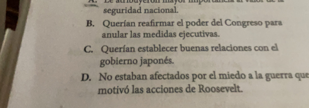 Le atribuyerón mayór mporun
seguridad nacional.
B. Querían reafirmar el poder del Congreso para
anular las medidas ejecutivas.
C. Querían establecer buenas relaciones con el
gobierno japonés.
D. No estaban afectados por el miedo a la guerra que
motivó las acciones de Roosevelt.