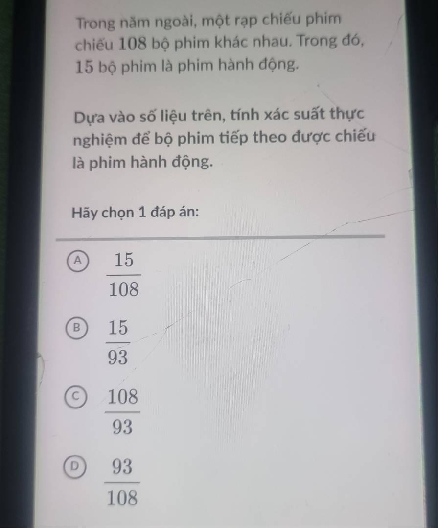 Trong năm ngoài, một rạp chiếu phim
chiếu 108 bộ phim khác nhau. Trong đó,
15 bộ phim là phim hành động.
Dựa vào số liệu trên, tính xác suất thực
nghiệm để bộ phim tiếp theo được chiếu
là phim hành động.
Hãy chọn 1 đáp án:
A  15/108 
B  15/93 
C  108/93 
D  93/108 