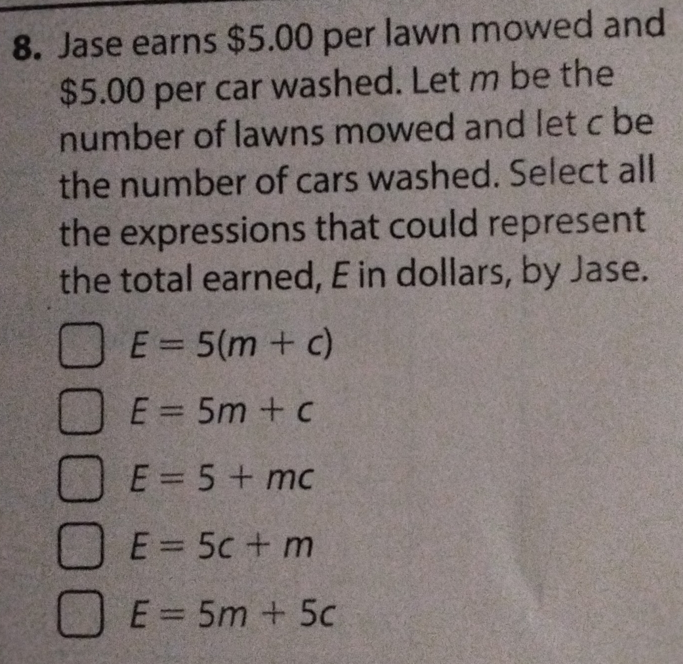 Jase earns $5.00 per lawn mowed and
$5.00 per car washed. Let m be the
number of lawns mowed and let c be
the number of cars washed. Select alll
the expressions that could represent
the total earned, E in dollars, by Jase.
E=5(m+c)
E=5m+c
E=5+mc
E=5c+m
E=5m+5c