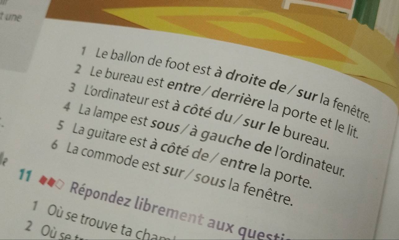 une 
Le ballon de foot est à droite de/sur la fenêtre 
2 Le bureau est entre / derrière la porte et le lit 
3 L'ordinateur est à côté du / sur le bureau 
4 La lampe est sous / à gauche de l'ordinateur 
5 La guitare est à côté de / entre la porte 
6 La commode est sur / sous la fenêtre 
11 b b a Répondez librement aux quets 
1 Où se trouve ta chân 
2 Où se t-