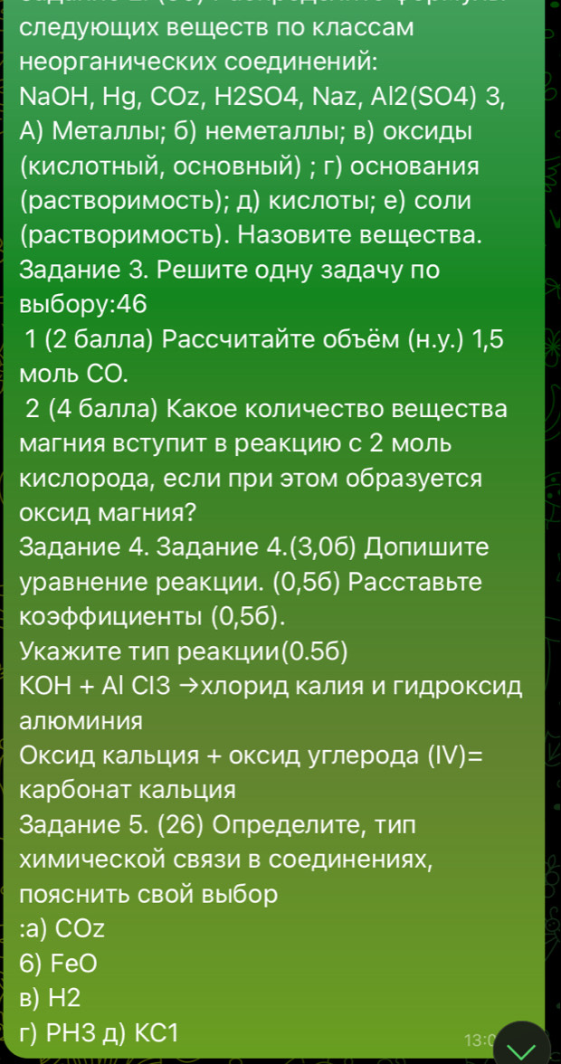 следуюоших вешеств ло классам
неорганических соединений:
NaOH, Hg, COz, H2SO4, Naz, Al2(SO4) 3,
A) Металлы; б) неметаллы; в) оксидыι
(Κислотный, основный) ; г) основания
(растворимость); д) кислоты; е) соли
(растворимость). Назовите вещества.
Задание З. Решите одну задачу по
вы1бopy:46
1 (2 балла) Рассчитайте обьём (н.у.) 1,5
Моль CO.
2 (4 балла) Какое количество вешества
магния вступит в реакцию с 2 моль
кислорода, если при этом образуется
оΚСид Магния?
Задание 4. Задание 4.(3,06) Долишите
уравнение реакции. (0,56) Pacctabьte
коэффициенты (0,56).
Укажите тиπ реакции (0.56)
KOH+Al СΙЗ хлорид Κалия и гидроΚсид
алюМиния
Оксид кальция + оксид углерода (IV)=
κарбонат Κальция
Задание 5. (26) Определите, тип
химической Связи в соединениях,
поясΗить свой выбор
:a) COz
6) FeO
в) H2
r) PH3 д) KC1 13:0