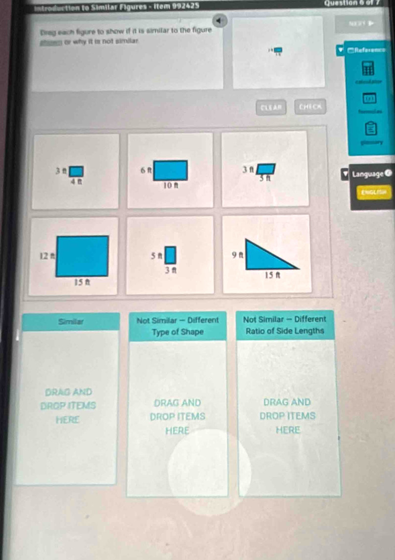 Introduction to Similar Figures - Item 992425 Question 6 of 7
NW
Breg each figure to show if it is similar to the figure
sn or why it is not similar.
EReference
e sead ator
a
CLEAR CHECX
dad
glamary
3n 6 R 3 f Language a
4
3n
v
10n
5 n
3 π
Similar Not Similar — Different Not Similar - Different
Type of Shape Ratio of Side Lengths
DRAG AND
DROP ITEMS DRAG AND DRAG AND
HERE DROP ITEMS DROP ITEMS
HERE HERE
