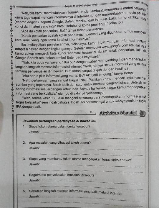 "Nak, bila kamu membutuhkan informasi untuk membantu memahami materi pelajaran
kamu juga dapat mencari informasinya di internet dengan memanfaatkan mesin pencar
(search engine), seperti Google, Safari, Mozilla, dan Iain-lain. Lalu, kamu ketikkan kat
kunci dari materi yang ingin kamu ketahui di kotak pencarian," jelas Ibu.
"Apa itu kotak pencarian, Bu?" tanya Indah penasaran.
"Kotak pencarian adalah kotak pada mesin pencari yang digunakan untuk menger
kata kunci yang ingin kamu ketahui informasinya."
Ibu melanjutkan penjelasannya, 'Misalnya, kamu ingin mencari informasi tentan
adaptasi hewan dengan lingkungannya. Setelah membuka www.google.com atau lainnya
kamu cukup mengetik kata kunci ‘adaptasi hewan’ di dalam kotak pencarian, lalu klik
Google Search atau tekan tombol Enter pada keyboard."
"Nah, kita coba ya, sayang." Ibu pun dengan sabar membimbing Indah menerapkan
langkah-langkah mencari informasi di internet. 'Wah, banyak sekali informasi yang muncu
tentang penyesuaian diri hewan, Bu!" Indah sangat takjub dengan hasilnya.
“Aku harus pilih informasi yang mana, Bu? Aku jadi bingung,” tanya Indah.
"Nah, pertanyaan yang sangat bagus, Nak! Pastikan kamu mencari informasi dari
sumber yang tepercaya. Boleh lebih dari satu, untuk membandingkan isinya. Setelah itu
saring informasi sesuai dengan kebutuhan. Semua hal tersebut agar kamu mendapatkan
informasi yang berkualitas," ujar Ibu di akhir penjelasannya.
"Wah, terima kasih, Bu. Aku mengerti sekarang cara mendapatkan informasi untuk
tugas belajarku!" seru Indah bahagia. Indah jadi bersemangat untuk menyelesaikan tugas
IPA dengan baik.
Aktivitas Mandiri
Jawablah pertanyaan-pertanyaan di bawah ini!
1. Siapa tokoh utama dalam cerita tersebut?
Jawab:_
_
2. Apa masalah yang dihadapi tokoh utama?
Jawab:_
_
3. Siapa yang membantu tokoh utama mengerjakan tugas sekolahnya?
Jawab:_
_
4. Bagaimana penyelesaian masalah tersebut?
Jawab:_
_
5. Sebutkan langkah mencari informasi yang baik melalui internet!
Jawab:_
_