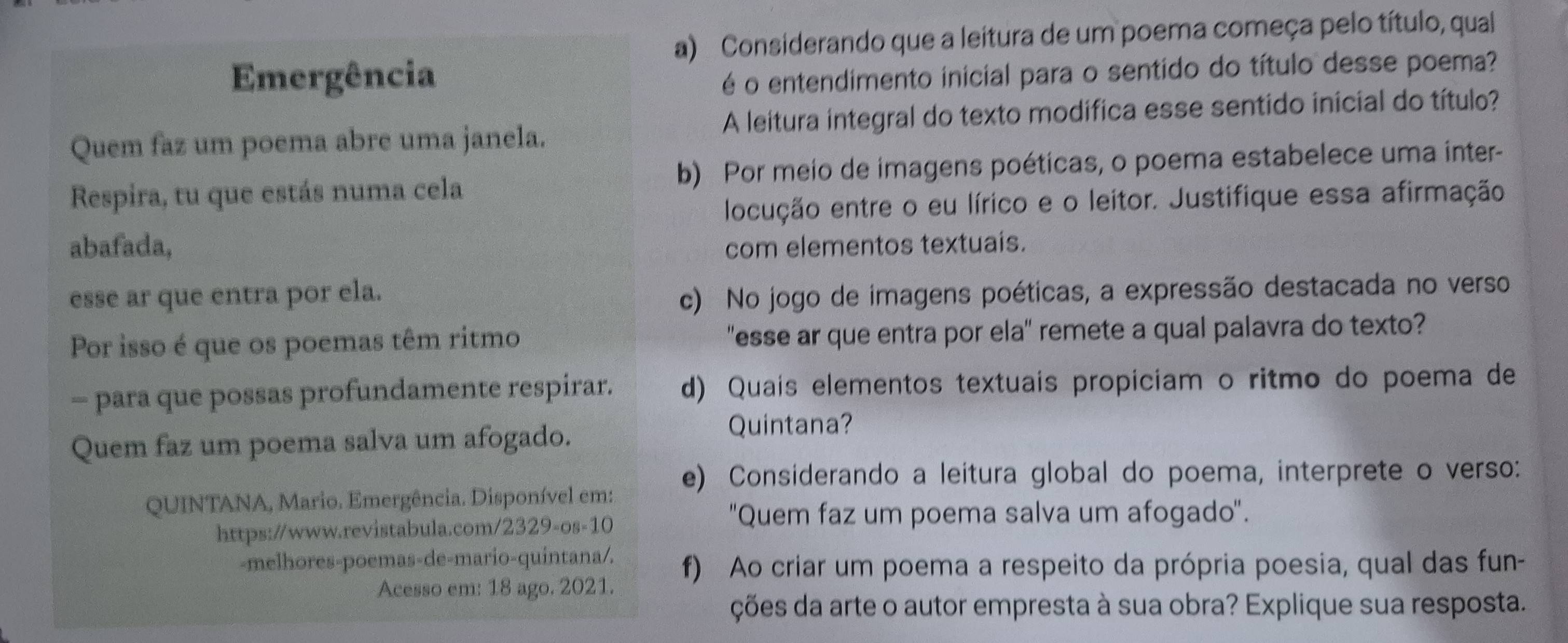 Considerando que a leitura de um poema começa pelo título, qual 
Emergência é o entendimento inicial para o sentido do título desse poema? 
Quem faz um poema abre uma janela. A leitura integral do texto modifica esse sentido inicial do título? 
Respira, tu que estás numa cela b) Por meio de imagens poéticas, o poema estabelece uma inter- 
locução entre o eu lírico e o leitor. Justifique essa afirmação 
abafada, com elementos textuais. 
esse ar que entra por ela. c) No jogo de imagens poéticas, a expressão destacada no verso 
Por isso é que os poemas têm ritmo "esse ar que entra por ela" remete a qual palavra do texto? 
- para que possas profundamente respirar. d) Quais elementos textuais propiciam o ritmo do poema de 
Quem faz um poema salva um afogado. 
Quintana? 
e) Considerando a leitura global do poema, interprete o verso: 
QUINTANA, Mario. Emergência. Disponível em: 
https://www.revistabula.com/2329-os-10 
''Quem faz um poema salva um afogado''. 
-melhores-poemas-de-mario-quintana/. f) Ao criar um poema a respeito da própria poesia, qual das fun- 
Acesso em: 18 ago. 2021. 
ções da arte o autor empresta à sua obra? Explique sua resposta.