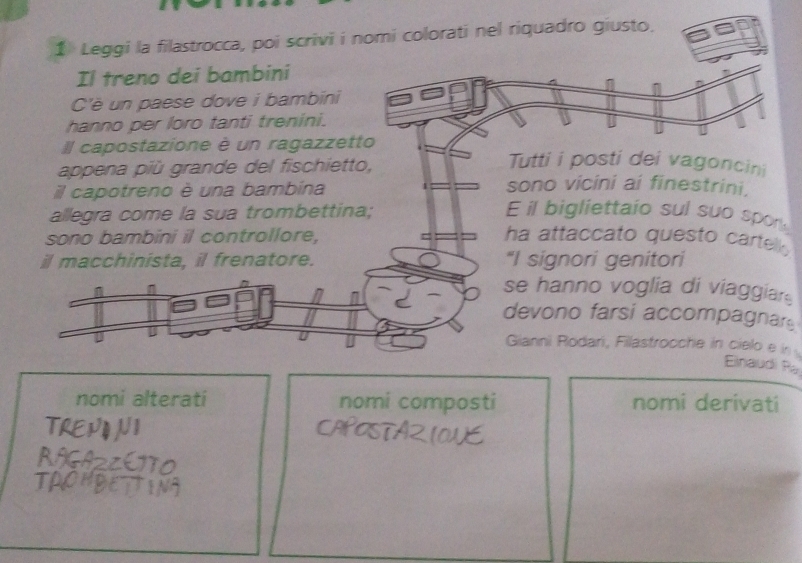 Leggi la filastrocca, poi scrivi i nomi colorati nel riquadro giusto. 
Il treno dei bambini 
C'è un paese dove i bambini 
hanno per loro tanti trenini. 
Il capostazione è un ragazzetto 
appena più grande del fischietto, 
Tutti i posti dei vagoncini 
il capotreno è una bambina 
sono vicini ai finestrini, 
allegra come la sua trombettina; E il bigliettaio sul suo spon 
sono bambini il controllore, ha attaccato questo carte . 
il macchinista, il frenatore. "I signori genitori 
se hanno voglia di viaggiar 
n devono farsi accompagnar 
Gianni Rodari, Filastrocche in cielo e in 
Einaudi Ra 
nomi alterati nomi composti nomi derivati