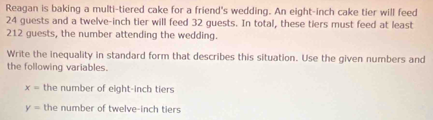 Reagan is baking a multi-tiered cake for a friend's wedding. An eight-inch cake tier will feed
24 guests and a twelve-inch tier will feed 32 guests. In total, these tiers must feed at least
212 guests, the number attending the wedding. 
Write the inequality in standard form that describes this situation. Use the given numbers and 
the following variables.
x= the number of eight-inch tiers
y= the number of twelve-inch tiers