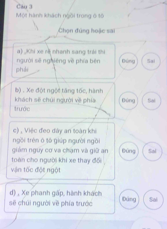 Một hành khách ngôi trong ô tô
Chọn đúng hoặc sai
a) Khi xe rè nhanh sang trái thì
người sẽ nghiêng về phía bên Đúng Sai
phái
b) . Xe đột ngột tăng tốc, hành
khách sẽ chúi người về phía Đúng Sai
trước
c) Việc đeo dây an toàn khi
ngồi trên ô tô giúp người ngồi
giảm nguy cơ va chạm và giữ an Đúng Sai
toàn cho người khi xe thay đối
vận tốc đột ngột
d) Xe phanh gấp, hành khách
sẽ chúi người về phía trước
Đúng Sai