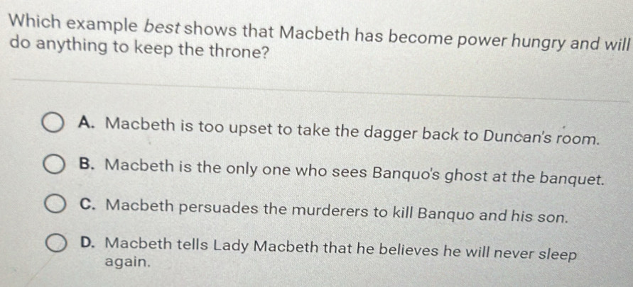 Which example best shows that Macbeth has become power hungry and will
do anything to keep the throne?
A. Macbeth is too upset to take the dagger back to Duncan's room.
B. Macbeth is the only one who sees Banquo's ghost at the banquet.
C. Macbeth persuades the murderers to kill Banquo and his son.
D. Macbeth tells Lady Macbeth that he believes he will never sleep
again.