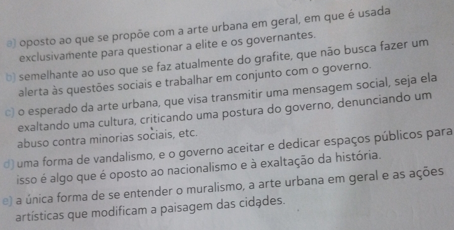 @) oposto ao que se propõe com a arte urbana em geral, em que é usada
exclusivamente para questionar a elite e os governantes.
b) semelhante ao uso que se faz atualmente do grafite, que não busca fazer um
alerta às questões sociais e trabalhar em conjunto com o governo.
c) o esperado da arte urbana, que visa transmitir uma mensagem social, seja ela
exaltando uma cultura, criticando uma postura do governo, denunciando um
abuso contra minorias sociais, etc.
d) uma forma de vandalismo, e o governo aceitar e dedicar espaços públicos para
isso é algo que é oposto ao nacionalismo e à exaltação da história.
e) a única forma de se entender o muralismo, a arte urbana em geral e as ações
artísticas que modificam a paisagem das cidades.