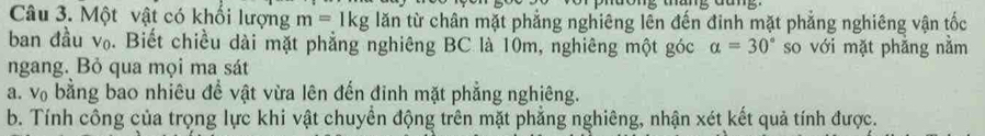 Một vật có khối lượng m=1kg lar in từ chân mặt phẳng nghiêng lên đến đinh mặt phẳng nghiêng vận tốc 
ban đầu v₀. Biết chiều dài mặt phẳng nghiêng BC là 10m, nghiêng một góc alpha =30° so với mặt phẳng nằm 
ngang. Bỏ qua mọi ma sát 
a. vợ bằng bao nhiêu đề vật vừa lên đến đinh mặt phẳng nghiêng. 
b. Tính công của trọng lực khi vật chuyển động trên mặt phẳng nghiêng, nhận xét kết quả tính được.