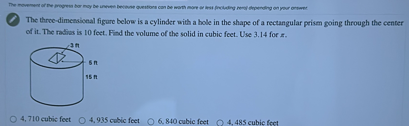 The movement of the progress bar may be uneven because questions can be worth more or less (including zero) depending on your answer.
The three-dimensional figure below is a cylinder with a hole in the shape of a rectangular prism going through the center
of it. The radius is 10 feet. Find the volume of the solid in cubic feet. Use 3.14 for π.
4, 710 cubic feet 4, 935 cubic feet 6, 840 cubic feet 4. 485 cubic feet