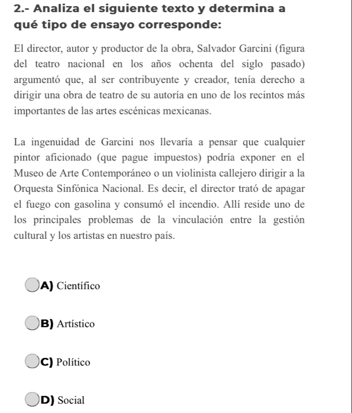 2.- Analiza el siguiente texto y determina a
qué tipo de ensayo corresponde:
El director, autor y productor de la obra, Salvador Garcini (figura
del teatro nacional en los años ochenta del siglo pasado)
argumentó que, al ser contribuyente y creador, tenía derecho a
dirigir una obra de teatro de su autoría en uno de los recintos más
importantes de las artes escénicas mexicanas.
La ingenuidad de Garcini nos llevaría a pensar que cualquier
pintor aficionado (que pague impuestos) podría exponer en el
Museo de Arte Contemporáneo o un violinista callejero dirigir a la
Orquesta Sinfónica Nacional. Es decir, el director trató de apagar
el fuego con gasolina y consumó el incendio. Allí reside uno de
los principales problemas de la vinculación entre la gestión
cultural y los artistas en nuestro país.
A) Científico
B) Artístico
C) Político
D) Social