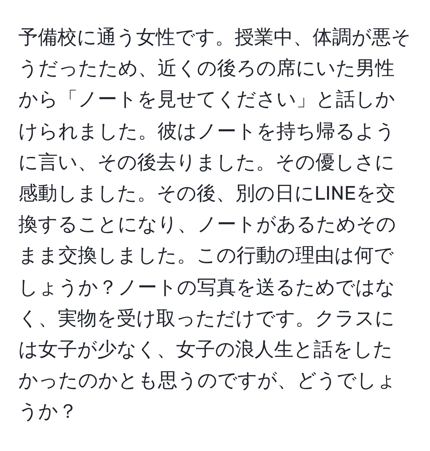 予備校に通う女性です。授業中、体調が悪そうだったため、近くの後ろの席にいた男性から「ノートを見せてください」と話しかけられました。彼はノートを持ち帰るように言い、その後去りました。その優しさに感動しました。その後、別の日にLINEを交換することになり、ノートがあるためそのまま交換しました。この行動の理由は何でしょうか？ノートの写真を送るためではなく、実物を受け取っただけです。クラスには女子が少なく、女子の浪人生と話をしたかったのかとも思うのですが、どうでしょうか？