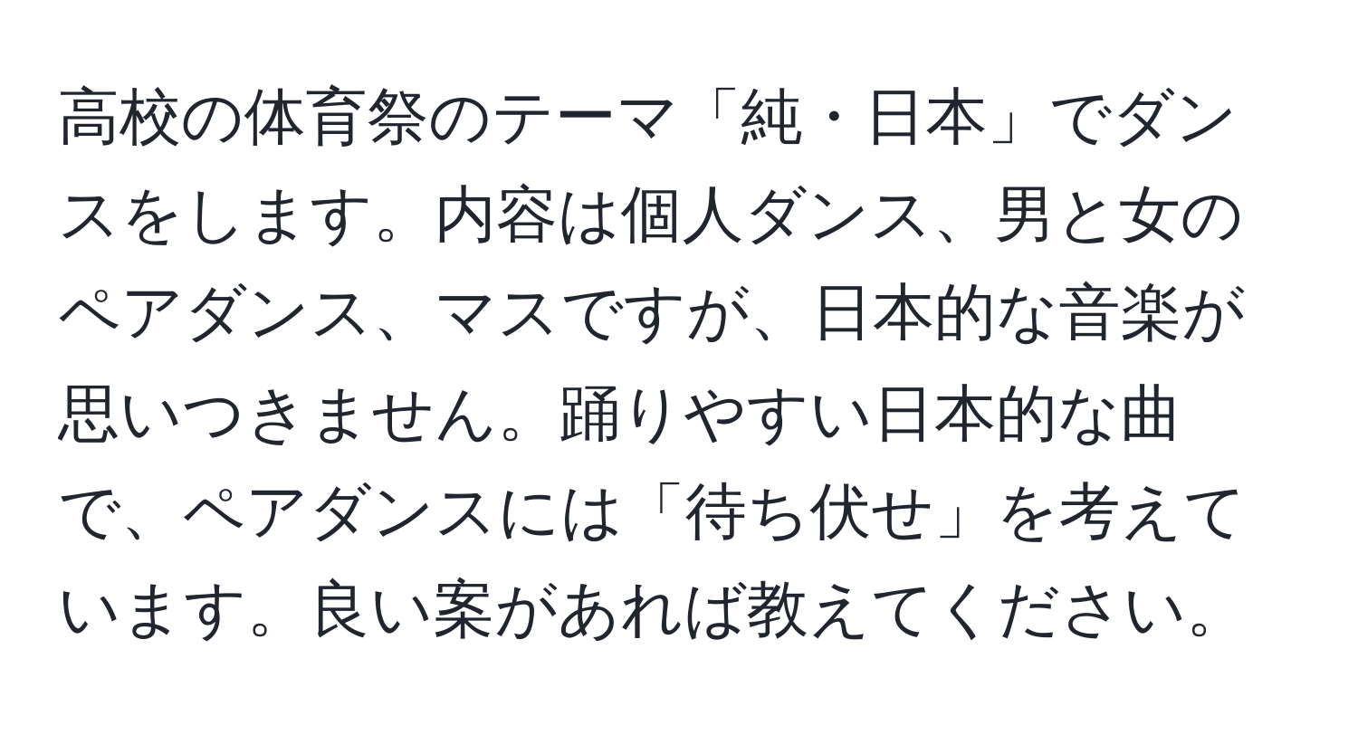 高校の体育祭のテーマ「純・日本」でダンスをします。内容は個人ダンス、男と女のペアダンス、マスですが、日本的な音楽が思いつきません。踊りやすい日本的な曲で、ペアダンスには「待ち伏せ」を考えています。良い案があれば教えてください。