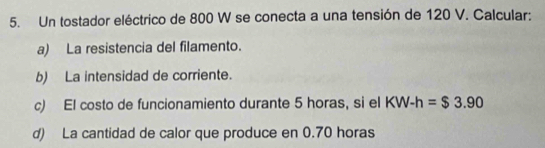 Un tostador eléctrico de 800 W se conecta a una tensión de 120 V. Calcular: 
a) La resistencia del filamento. 
b) La intensidad de corriente. 
c) El costo de funcionamiento durante 5 horas, si el KW-h=$3.90
d) La cantidad de calor que produce en 0.70 horas