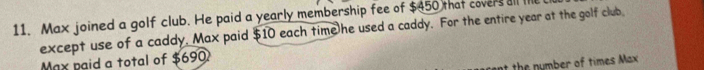 Max joined a golf club. He paid a yearly membership fee of $450 that covers all l 
except use of a caddy. Max paid $10 each time he used a caddy. For the entire year at the golf club 
Max paid a total of $690
the umber of times Max